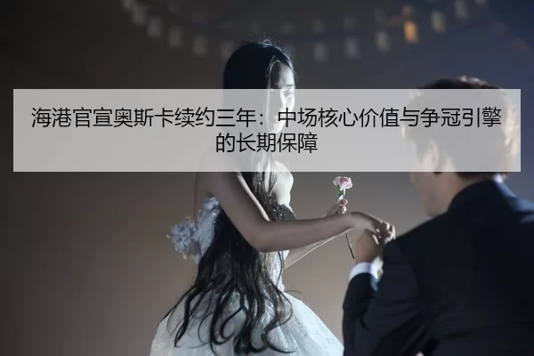 海港官宣奥斯卡续约三年：中场核心价值与争冠引擎的长期保障