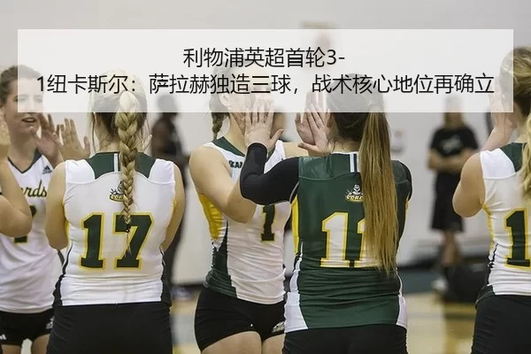 利物浦英超首轮3-1纽卡斯尔：萨拉赫独造三球，战术核心地位再确立